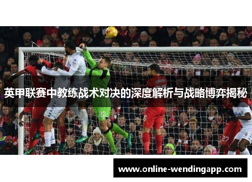 英甲联赛中教练战术对决的深度解析与战略博弈揭秘 英甲联赛中教练战术对决的深度解析与战略博弈揭秘