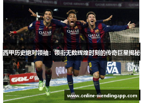 西甲历史绝对领袖:领衔无数辉煌时刻的传奇巨星揭秘 西甲历史绝对领袖:领衔无数辉煌时刻的传奇巨星揭秘