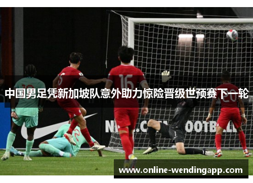 中国男足凭新加坡队意外助力惊险晋级世预赛下一轮