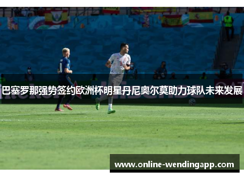 巴塞罗那强势签约欧洲杯明星丹尼奥尔莫助力球队未来发展 巴塞罗那强势签约欧洲杯明星丹尼奥尔莫助力球队未来发展