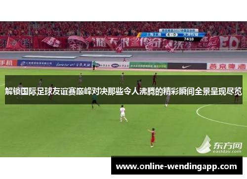 解锁国际足球友谊赛巅峰对决那些令人沸腾的精彩瞬间全景呈现尽览